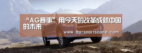 “AG赛事”用今天的改革成就中国的未来(图1) AG赛事