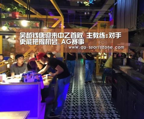 吴越钱唐迎来中乙首败 主教练:对手更能把握机会_AG赛事(图3) AG体育